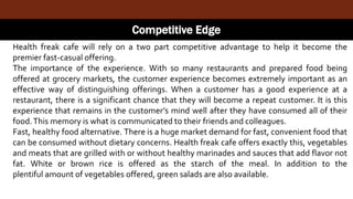 Competitive Edge
Health freak cafe will rely on a two part competitive advantage to help it become the
premier fast-casual offering.
The importance of the experience. With so many restaurants and prepared food being
offered at grocery markets, the customer experience becomes extremely important as an
effective way of distinguishing offerings. When a customer has a good experience at a
restaurant, there is a significant chance that they will become a repeat customer. It is this
experience that remains in the customer’s mind well after they have consumed all of their
food.This memory is what is communicated to their friends and colleagues.
Fast, healthy food alternative. There is a huge market demand for fast, convenient food that
can be consumed without dietary concerns. Health freak cafe offers exactly this, vegetables
and meats that are grilled with or without healthy marinades and sauces that add flavor not
fat. White or brown rice is offered as the starch of the meal. In addition to the
plentiful amount of vegetables offered, green salads are also available.
 