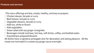 Products and services
.The menu offerings are fast, simple, healthy, and easy to prepare.
 Chicken skewer, teriyaki or curry
 Beef skewer, teriyaki or curry
 Vegetable skewers, teriyaki or curry
 Add rice, white or brown
 Add vegetables
 Green salad with soy ginger vinaigrette
 Beverages include iced teas, hot teas, soft drinks, coffee, and bottled water.
 Assorted pre-prepared desserts
All dishes have a signature pineapple slice for decoration and eating pleasure. All the
meats are marinated in a sweet soy ginger sauce overnight.
 
