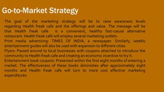 Go-to-Market Strategy
The goal of the marketing strategy will be to raise awareness levels
regarding Health freak cafe and the offerings and value. The message will be
that Health freak cafe is a convenient, healthy fast-casual alternative
restaurant. Health freak café will employ several marketing outlets:
Print media advertising: TIMES OF INDIA, a newspaper. Similarly, weekly
entertainment guides will also be used with expansion to different cities.
Flyers: Passed around to local businesses with coupons attached to introduce the
community to Health freak cafe and creating an economic incentive to try it.
Entertainment book coupons: Presented within the first eight months of entering a
market. The effectiveness of these books diminishes after approximately eight
months and Health freak cafe will turn to more cost effective marketing
expenditures.
 