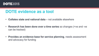 • Collates state and national data – not available elsewhere
• Research has been done over a time series so changes (+ve and -ve
can be tracked)
• Provides an evidence base for service planning, needs assessment
and advocacy for funding
DOTE evidence as a tool
 
