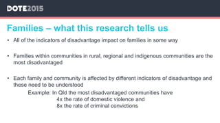 • All of the indicators of disadvantage impact on families in some way
• Families within communities in rural, regional and indigenous communities are the
most disadvantaged
• Each family and community is affected by different indicators of disadvantage and
these need to be understood
Example: In Qld the most disadvantaged communities have
4x the rate of domestic violence and
8x the rate of criminal convictions
Families – what this research tells us
 