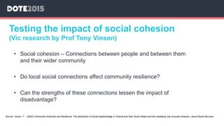 Testing the impact of social cohesion
(Vic research by Prof Tony Vinson)
• Social cohesion – Connections between people and between them
and their wider community
• Do local social connections affect community resilience?
• Can the strengths of these connections lessen the impact of
disadvantage?
Source: Vinson, T., (2004) Community Adversity and Resilience: The distribution of social disadvantage in Victoria and New South Wales and the mediating role of social cohesion, Jesuit Social Services
 