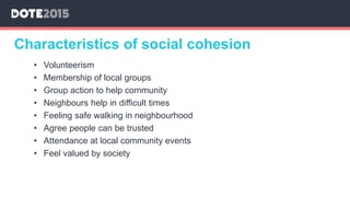 Characteristics of social cohesion
• Volunteerism
• Membership of local groups
• Group action to help community
• Neighbours help in difficult times
• Feeling safe walking in neighbourhood
• Agree people can be trusted
• Attendance at local community events
• Feel valued by society
 