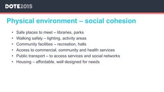 Physical environment – social cohesion
• Safe places to meet – libraries, parks
• Walking safely – lighting, activity areas
• Community facilities – recreation, halls
• Access to commercial, community and health services
• Public transport – to access services and social networks
• Housing – affordable, well designed for needs
 