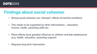 Findings about social cohesion
• Strong social cohesion can “dampen” effects of harmful conditions
• This needs to be supported by other interventions – education,
income, health, parenting skills etc.
• Place effects have greatest influence on children and late adolescence
(e.g. health, education, parenting support)
• Requires long term intervention
 