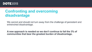 Confronting and overcoming
disadvantage
We cannot and should not turn away from the challenge of persistent and
entrenched disadvantage.
A new approach is needed so we don’t continue to fail the 3% of
communities that bear the greatest burden of disadvantage.
 