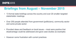 • 13 formal state briefings across the country and over 20 smaller targeted
stakeholder meetings
• Over 250 people attended from government (politicians), community sector
and some private sector
• Provided ideas and feedback on local issues – most were positive that
disadvantage could be addressed and gave case studies as examples
• However some frustration with current practices
Briefings from August – November 2015
 