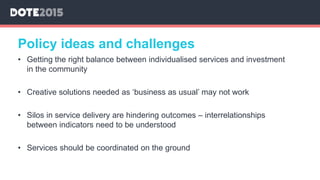 • Getting the right balance between individualised services and investment
in the community
• Creative solutions needed as ‘business as usual’ may not work
• Silos in service delivery are hindering outcomes – interrelationships
between indicators need to be understood
• Services should be coordinated on the ground
Policy ideas and challenges
 