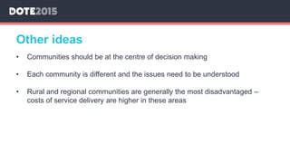 • Communities should be at the centre of decision making
• Each community is different and the issues need to be understood
• Rural and regional communities are generally the most disadvantaged –
costs of service delivery are higher in these areas
Other ideas
 