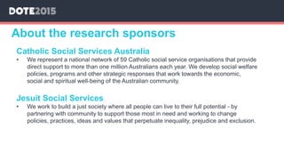 About the research sponsors
Catholic Social Services Australia
• We represent a national network of 59 Catholic social service organisations that provide
direct support to more than one million Australians each year. We develop social welfare
policies, programs and other strategic responses that work towards the economic,
social and spiritual well-being of the Australian community.
Jesuit Social Services
• We work to build a just society where all people can live to their full potential - by
partnering with community to support those most in need and working to change
policies, practices, ideas and values that perpetuate inequality, prejudice and exclusion.
 