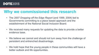 Why we commissioned this research
• The 2007 Dropping off the Edge Report (and 1999, 2004) led to
Governments committing to a place based approach and the
establishment of the National Social Inclusion Board.
• We received many requests for updating the data to provide a better
evidence base.
• We believe we cannot and should not turn away from the challenge of
persistent and entrenched disadvantage.
• We hold hope that the young people in these communities will have a
better outlook and life opportunities.
 