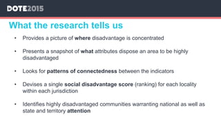 What the research tells us
• Provides a picture of where disadvantage is concentrated
• Presents a snapshot of what attributes dispose an area to be highly
disadvantaged
• Looks for patterns of connectedness between the indicators
• Devises a single social disadvantage score (ranking) for each locality
within each jurisdiction
• Identifies highly disadvantaged communities warranting national as well as
state and territory attention
 
