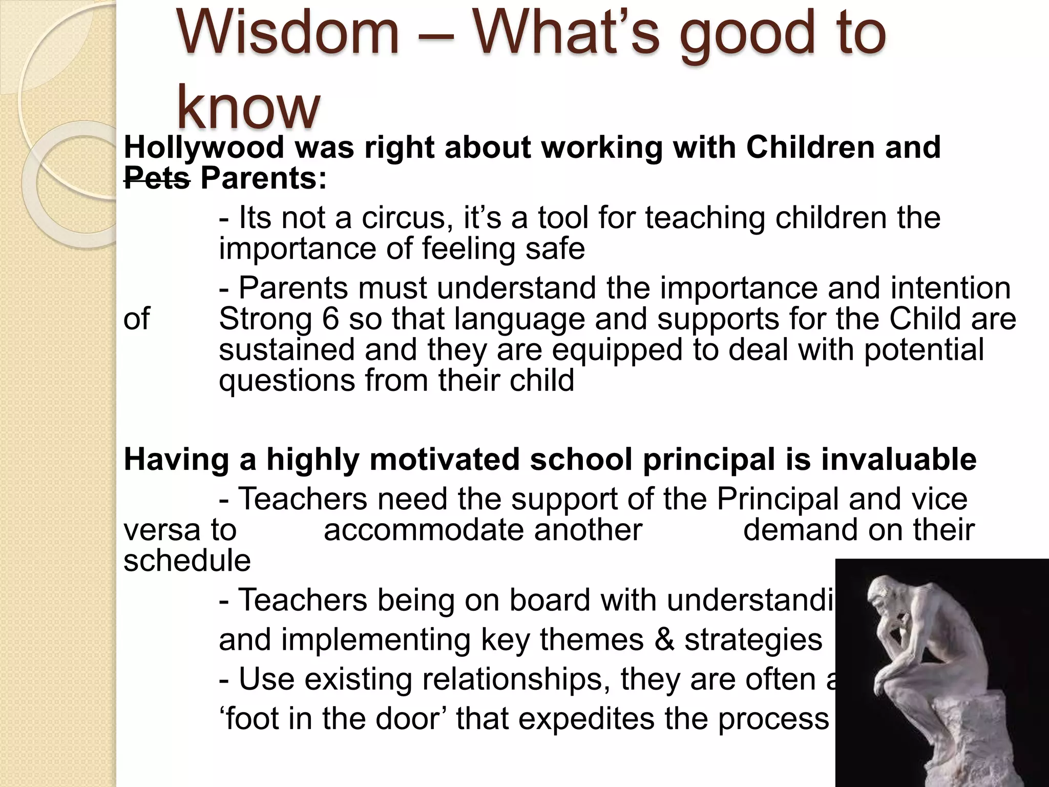 Wisdom – What’s good to
knowHollywood was right about working with Children and
Pets Parents:
- Its not a circus, it’s a tool for teaching children the
importance of feeling safe
- Parents must understand the importance and intention
of Strong 6 so that language and supports for the Child are
sustained and they are equipped to deal with potential
questions from their child
Having a highly motivated school principal is invaluable
- Teachers need the support of the Principal and vice
versa to accommodate another demand on their
schedule
- Teachers being on board with understanding
and implementing key themes & strategies
- Use existing relationships, they are often a
‘foot in the door’ that expedites the process
 