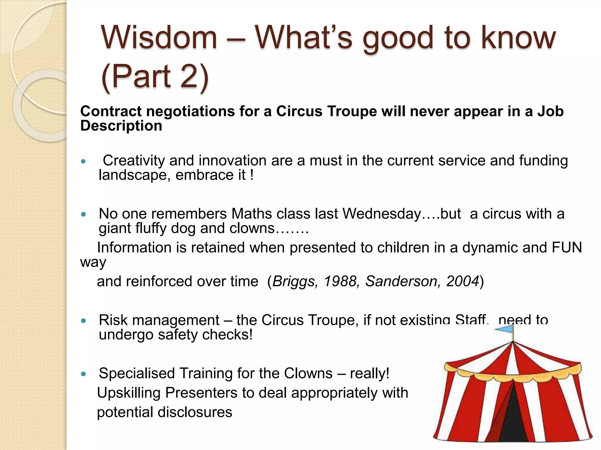 Wisdom – What’s good to know
(Part 2)
Contract negotiations for a Circus Troupe will never appear in a Job
Description
 Creativity and innovation are a must in the current service and funding
landscape, embrace it !
 No one remembers Maths class last Wednesday….but a circus with a
giant fluffy dog and clowns…….
Information is retained when presented to children in a dynamic and FUN
way
and reinforced over time (Briggs, 1988, Sanderson, 2004)
 Risk management – the Circus Troupe, if not existing Staff, need to
undergo safety checks!
 Specialised Training for the Clowns – really!
Upskilling Presenters to deal appropriately with
potential disclosures
 