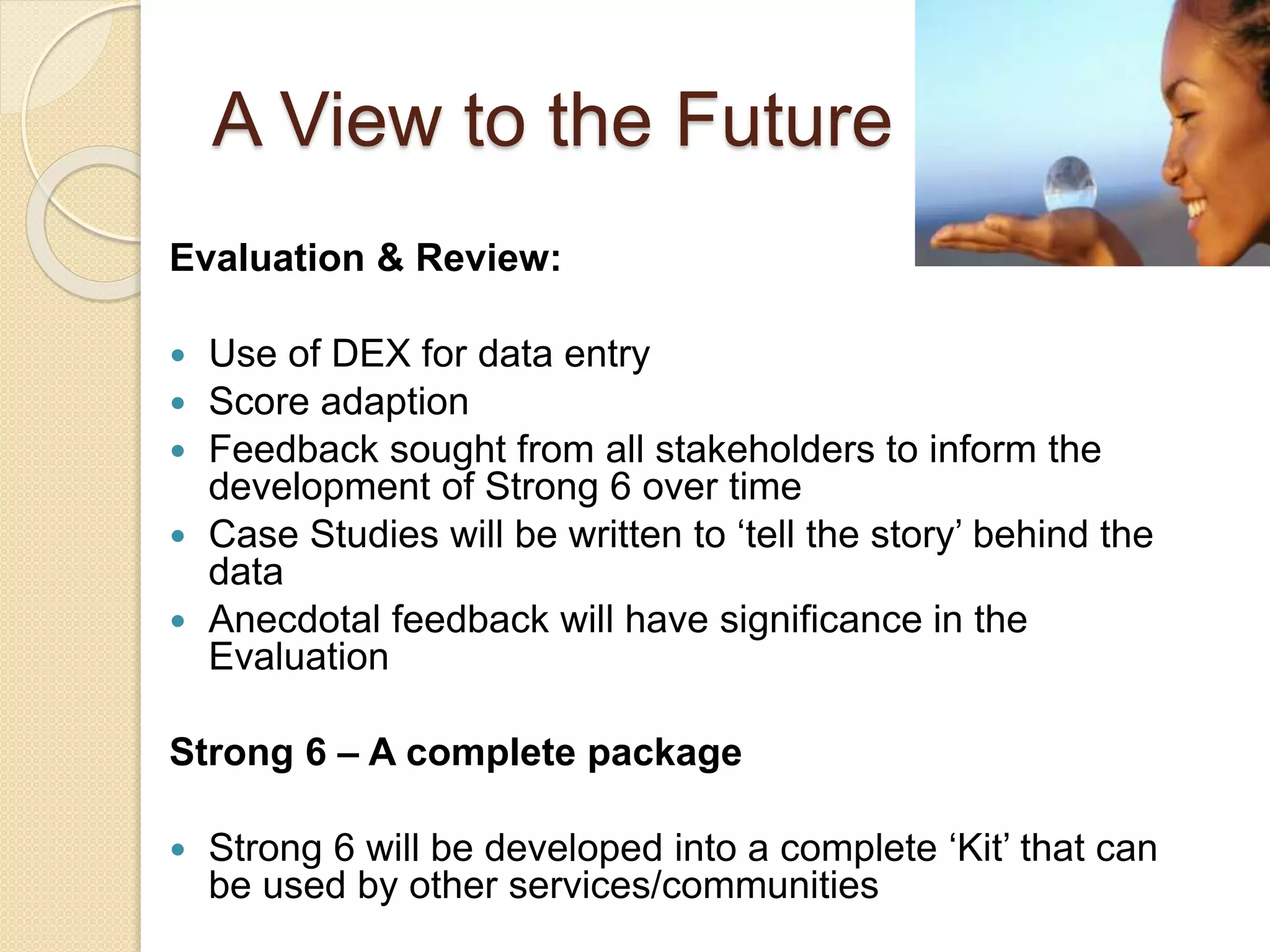 A View to the Future
Evaluation & Review:
 Use of DEX for data entry
 Score adaption
 Feedback sought from all stakeholders to inform the
development of Strong 6 over time
 Case Studies will be written to ‘tell the story’ behind the
data
 Anecdotal feedback will have significance in the
Evaluation
Strong 6 – A complete package
 Strong 6 will be developed into a complete ‘Kit’ that can
be used by other services/communities
 