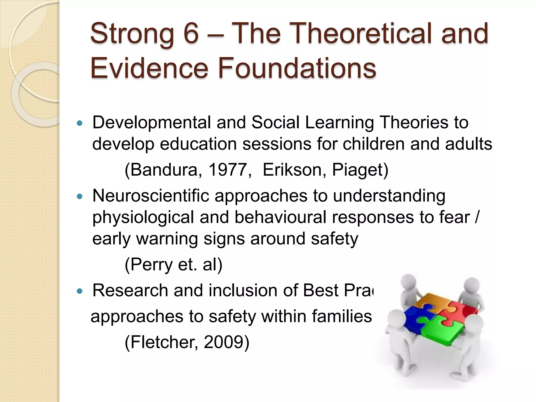 Strong 6 – The Theoretical and
Evidence Foundations
 Developmental and Social Learning Theories to
develop education sessions for children and adults
(Bandura, 1977, Erikson, Piaget)
 Neuroscientific approaches to understanding
physiological and behavioural responses to fear /
early warning signs around safety
(Perry et. al)
 Research and inclusion of Best Practice
approaches to safety within families
(Fletcher, 2009)
 