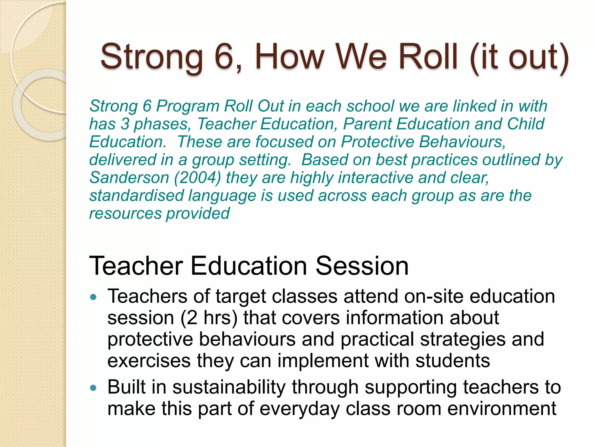 Strong 6, How We Roll (it out)
Strong 6 Program Roll Out in each school we are linked in with
has 3 phases, Teacher Education, Parent Education and Child
Education. These are focused on Protective Behaviours,
delivered in a group setting. Based on best practices outlined by
Sanderson (2004) they are highly interactive and clear,
standardised language is used across each group as are the
resources provided
Teacher Education Session
 Teachers of target classes attend on-site education
session (2 hrs) that covers information about
protective behaviours and practical strategies and
exercises they can implement with students
 Built in sustainability through supporting teachers to
make this part of everyday class room environment
 