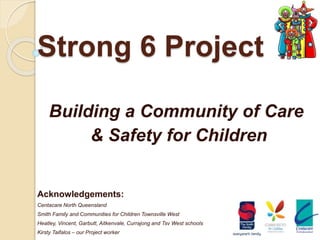 Strong 6 Project
Building a Community of Care
& Safety for Children
Acknowledgements:
Centacare North Queensland
Smith Family and Communities for Children Townsville West
Heatley, Vincent, Garbutt, Aitkenvale, Currajong and Tsv West schools
Kirsty Taifalos – our Project worker
 