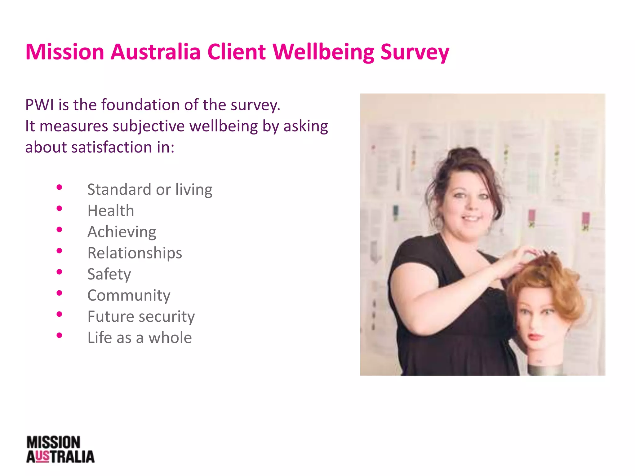 PWI is the foundation of the survey.
It measures subjective wellbeing by asking
about satisfaction in:
• Standard or living
• Health
• Achieving
• Relationships
• Safety
• Community
• Future security
• Life as a whole
Mission Australia Client Wellbeing Survey
 