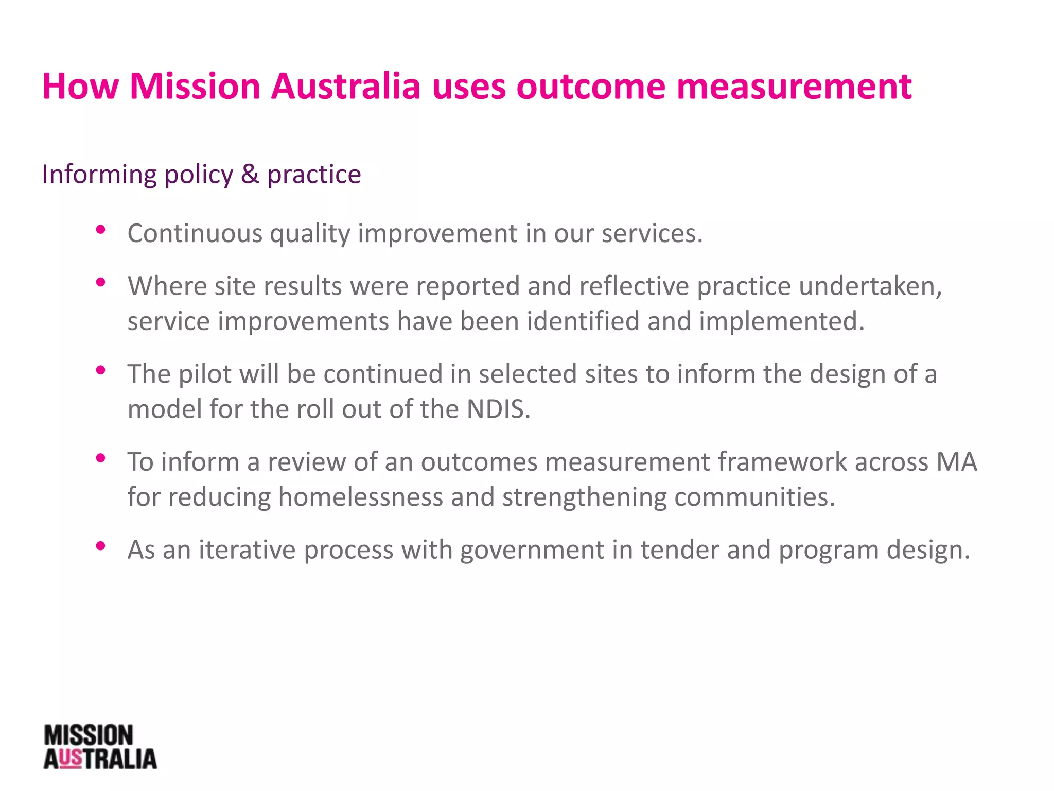 Informing policy & practice
• Continuous quality improvement in our services.
• Where site results were reported and reflective practice undertaken,
service improvements have been identified and implemented.
• The pilot will be continued in selected sites to inform the design of a
model for the roll out of the NDIS.
• To inform a review of an outcomes measurement framework across MA
for reducing homelessness and strengthening communities.
• As an iterative process with government in tender and program design.
How Mission Australia uses outcome measurement
 