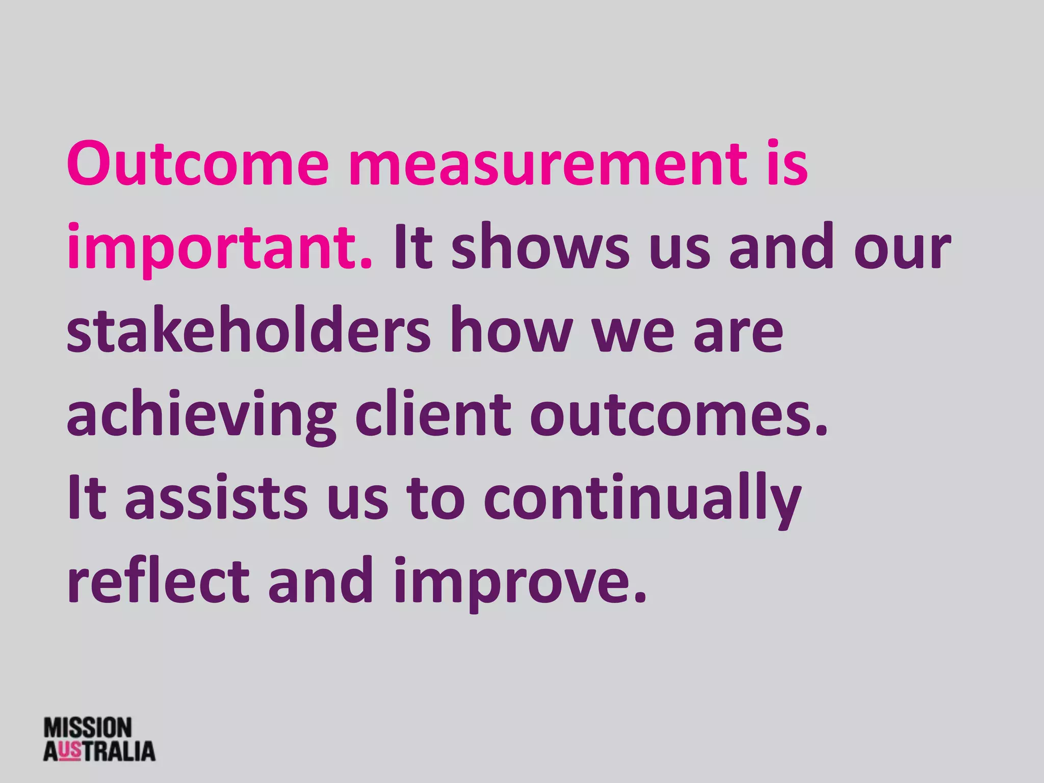 Outcome measurement is
important. It shows us and our
stakeholders how we are
achieving client outcomes.
It assists us to continually
reflect and improve.
 