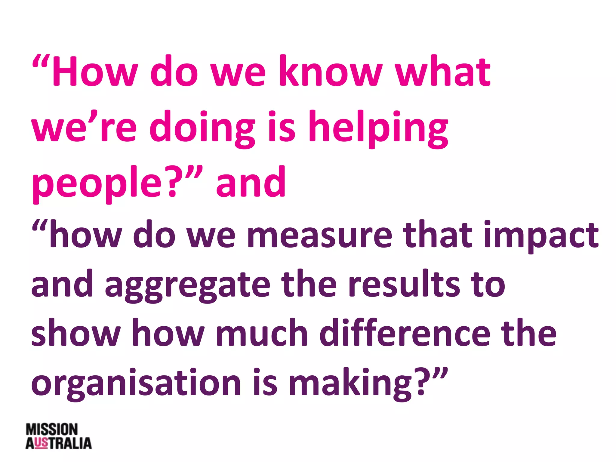 “How do we know what
we’re doing is helping
people?” and
“how do we measure that impact
and aggregate the results to
show how much difference the
organisation is making?”
 