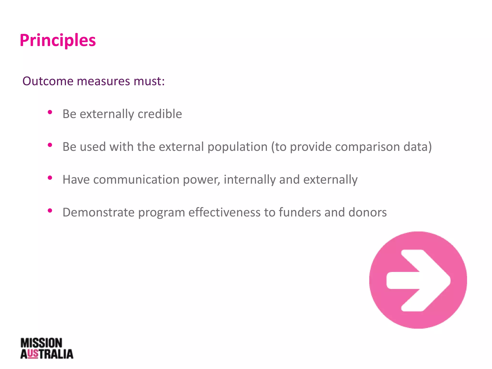 Outcome measures must:
• Be externally credible
• Be used with the external population (to provide comparison data)
• Have communication power, internally and externally
• Demonstrate program effectiveness to funders and donors
Principles
 