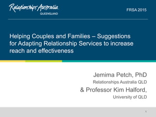 Helping Couples and Families – Suggestions
for Adapting Relationship Services to increase
reach and effectiveness
FRSA 2015
1
Jemima Petch, PhD
Relationships Australia QLD
& Professor Kim Halford,
University of QLD
 