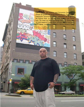 Cope2           de nombre real Fernando Carlo es un
artista de graffiti de South Bronx, Nueva York. Espe-
cialmente reconocido por su veteranía en el graffiti
de Nueva York, su uso del Wild Style y sus Throw
ups. Su crew se llama el “kings Destroy”.Dicen que
su país natal es Puerto Rico, si lo es, sólo lo fue hasta
los 3 años, cuando se trasladó a Bronx (Nueva York).
 
