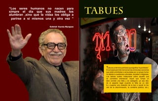 “Los seres humanos no nacen para
simpre el dia que sus madres los
alumbran ,sino que la vidaa los obliga a
                                                  TABUES
 parirse a si mismos una y otra vez ”

                         Gabriel Garcia Marquez




                                                     Tabú es un término polinesio que significa “lo prohibido”.
                                                     El concepto permite mencionar las conductas o acciones
                                                     que están prohibidas o censuradas por un grupo huma-
                                                     no debido a cuestiones culturales, sociales o religiosas.
                                                     Los tabúes suelen instaurarse sobre aquello que
                                                     se considera antinatural. Aquel que rompe un
                                                     tabú comete una falta y es castigado, ya sea des-
                                                     de el aspecto legal (cuando la falta es un deli-
                                                     to y supone una violación de la ley) o social (a tra-
                                                     vés de la discriminación, la condena pública, etc.).
                 18
 