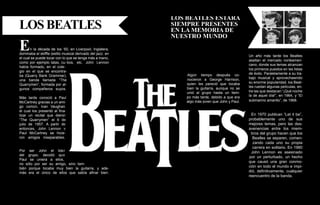 Los Beatles estara
LOS BEATLES                                                 siempre presentes
                                                            en la memoria de
                                                            nuestro mundo
E      n la década de los ‘50, en Liverpool, Inglatera,
dominaba el skiffle (estilo musical derivado del jazz. en
                                                                                                  Un año más tarde los Beatles
el cual se puede tocar con lo que se tenga más a mano,
                                                                                                  asaltan el mercado norteameri-
como por ejemplo latas, cu- bos, etc. John Lennon
                                                                                                  cano, donde sus temas alcanzan
había formado, en el cole-
                                                                                                  los primeros puestos en las listas
gio en el que se encontra-
                                                                Algún tiempo después co-          de éxito. Paralelamente a su tra-
ba (Quarry Bank Grammar),
                                                                nocieron a George Harrison,       bajo musical y aprovechawndo
una banda llamada “The
                                                                quien les pareció que tocaba      su enorme popularidad, los Beat-
Quarrymen”, formada por al-
                                                                bien la guitarra, aunque no se    les ruedan algunas películas, en-
gunos compañeros suyos.
                                                                unió al grupo hasta un tiem-      tre las que destacan “¡Qué noche
                                                                po más tarde, debido a que era    la de aquel día!”, en 1964, y “El
Más tarde conoció a Paul
                                                                algo más joven que John y Paul.   submarino amarillo”, de 1968.
McCartney gracias a un ami-
go común, Ivan Vaughan,
el cual los presentó al fina-
lizar un recital que dieron                                                                        En 1970 publican “Let it be”,
“The Quarrymen” el 6 de                                                                           probablemente uno de sus
julio de 1957. A partir de                                                                        mejores temas, pero las des-
entonces, John Lennon y                                                                           avenencias entre los miem-
Paul McCartney se hicie-                                                                           bros del grupo hacen que los
ron amigos inseparables.                                                                            Beatles se separen, comen-
                                                                                                    zando cada uno su propia
                                                                                                    carrera en solitario. En 1980
Por ser John el lider                                                                              John Lennon es asesinado
del grupo, decidió que
                                                                                                  por un perturbado, un hecho
Paul se uniera a ellos,
                                                                                                  que causó una gran conmo-
no sólo por ser su amigo, sino tam-
bién porque tocaba muy bien la guitarra, y ade-
                                                                                                  ción en todo el mundo e impi-
más era el único de ellos que sabía afinar bien.                                                  dió, definitivamente, cualquier
                                                                                                  reencuentro de la banda.

                                   8
 
