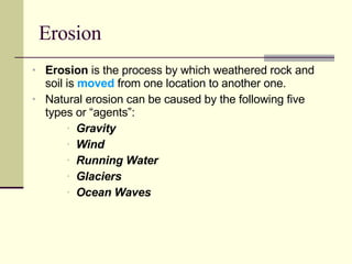 Erosion Erosion  is the process by which weathered rock and soil is  moved  from one location to another one.  Natural erosion can be caused by the following five types or “agents”: Gravity Wind Running Water Glaciers Ocean Waves 