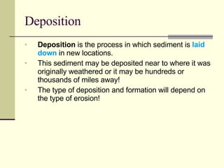 Deposition Deposition  is the process in which sediment is  laid down  in new locations.  This sediment may be deposited near to where it was originally weathered or it may be hundreds or thousands of miles away! The type of deposition and formation will depend on the type of erosion! 