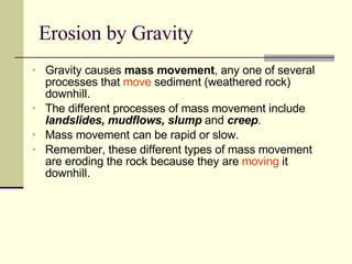 Erosion by Gravity Gravity causes  mass movement , any one of several processes that  move  sediment (weathered rock) downhill. The different processes of mass movement include  landslides, mudflows, slump  and  creep . Mass movement can be rapid or slow.  Remember, these different types of mass movement are eroding the rock because they are  moving  it downhill. 