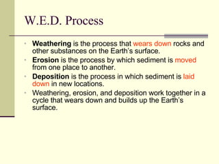W.E.D. Process Weathering  is the process that  wears down  rocks and other substances on the Earth’s surface. Erosion  is the process by which sediment is  moved  from one place to another. Deposition  is the process in which sediment is  laid down  in new locations. Weathering, erosion, and deposition work together in a cycle that wears down and builds up the Earth’s surface. 