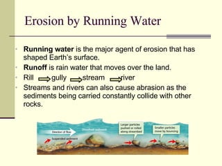 Running water  is the major agent of erosion that has shaped Earth’s surface. Runoff  is rain water that moves over the land. Rill  gully  stream  river  Streams and rivers can also cause abrasion as the sediments being carried constantly collide with other rocks. Erosion by Running Water 