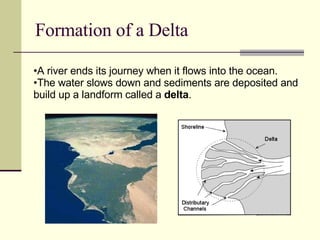 Formation of a Delta A river ends its journey when it flows into the ocean. The water slows down and sediments are deposited and build up a landform called a  delta . 