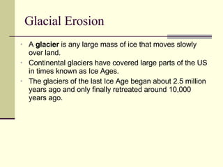 Glacial Erosion A  glacier  is any large mass of ice that moves slowly over land. Continental glaciers have covered large parts of the US in times known as Ice Ages.  The glaciers of the last Ice Age began about 2.5 million years ago and only finally retreated around 10,000 years ago. 