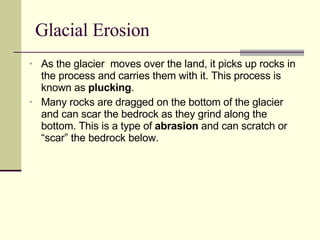 Glacial Erosion As the glacier  moves over the land, it picks up rocks in the process and carries them with it. This process is known as  plucking . Many rocks are dragged on the bottom of the glacier and can scar the bedrock as they grind along the bottom. This is a type of  abrasion  and can scratch or “scar” the bedrock below. 