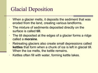 Glacial Deposition When a glacier melts, it deposits the sediment that was eroded from the land, creating various landforms. The mixture of sediments deposited directly on the surface is called  till . The till deposited at the edges of a glacier forms a ridge called a  moraine . Retreating glaciers also create small depressions called  kettles  that form when a chunk of ice is left in glacial till. When the ice melts, the kettle remains. Kettles often fill with water, forming kettle lakes. 