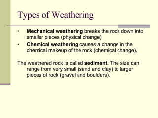 Types of Weathering Mechanical weathering  breaks the rock down into smaller pieces (physical change) Chemical weathering  causes a change in the chemical makeup of the rock (chemical change).  The weathered rock is called  sediment . The size can range from very small (sand and clay) to larger pieces of rock (gravel and boulders). 
