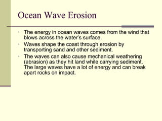 Ocean Wave Erosion The energy in ocean waves comes from the wind that blows across the water’s surface. Waves shape the coast through erosion by transporting sand and other sediment. The waves can also cause mechanical weathering (abrasion) as they hit land while carrying sediment. The large waves have a lot of energy and can break apart rocks on impact. 