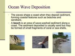 Ocean Wave Deposition The waves shape a coast when they deposit sediment, forming coastal features such as beaches and sandbars. A  beach  is an area of wave-washed sediment along a coast. The sediment deposited is usually sand but may be formed of small fragments of coral or sea shells. 