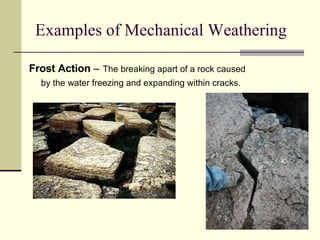Examples of Mechanical Weathering Frost Action  –   The breaking apart of a rock caused  by the water freezing and expanding within cracks.   