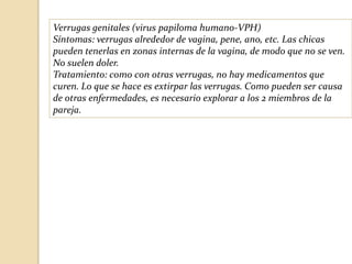 Verrugas genitales (virus papiloma humano-VPH)
Síntomas: verrugas alrededor de vagina, pene, ano, etc. Las chicas
pueden tenerlas en zonas internas de la vagina, de modo que no se ven.
No suelen doler.
Tratamiento: como con otras verrugas, no hay medicamentos que
curen. Lo que se hace es extirpar las verrugas. Como pueden ser causa
de otras enfermedades, es necesario explorar a los 2 miembros de la
pareja.

 