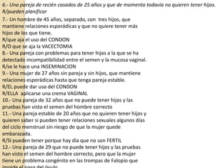 6.- Una pareja de recién casados de 25 años y que de momento todavía no quieren tener hijos.
R/pueden planificar
7.- Un hombre de 45 años, separado, con tres hijos, que
mantiene relaciones esporádicas y que no quiere tener más
hijos de los que tiene.
R/que aja el uso del CONDON
R/O que se aja la VACECTOMIA
8.- Una pareja con problemas para tener hijos a la que se ha
detectado incompatibilidad entre el semen y la mucosa vaginal.
R/se le hace una INSEMINACION
9.- Una mujer de 27 años sin pareja y sin hijos, que mantiene
relaciones esporádicas hasta que tenga pareja estable.
R/EL puede dar uso del CONDON
R/ELLA aplicarse una crema VAGINAL
10.- Una pareja de 32 años que no puede tener hijos y las
pruebas han visto el semen del hombre correcto
11.- Una pareja estable de 20 años que no quieren tener hijos y
quieren saber si pueden tener relaciones sexuales algunos días
del ciclo menstrual sin riesgo de que la mujer quede
embarazada.
R/SI pueden tener porque hay día que no son FERTIL
12.- Una pareja de 29 que no puede tener hijos y las pruebas
han visto el semen del hombre correcto, pero que la mujer
tiene un problema congénito en las trompas de Falopio que

 