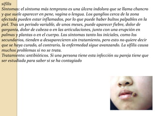 sífilis
Síntomas: el síntoma más temprano es una úlcera indolora que se llama chancro
y que suele aparecer en pene, vagina o lengua. Los ganglios cerca de la zona
afectada pueden estar inflamados, por lo que puede haber bultos palpables en la
piel. Tras un periodo variable, de unos meses, puede aparecer fiebre, dolor de
garganta, dolor de cabeza o en las articulaciones, junto con una erupción en
palmas y plantas o en el cuerpo. Los síntomas tanto los iníciales, como los
secundarios, tienden a desaparecieren sin tratamiento, pero esto no quiere decir
que se haya curado, al contrario, la enfermedad sigue avanzando. La sífilis causa
muchos problemas si no se trata.
Tratamiento: antibióticos. Si una persona tiene esta infección su pareja tiene que
ser estudiada para saber si se ha contagiado

 