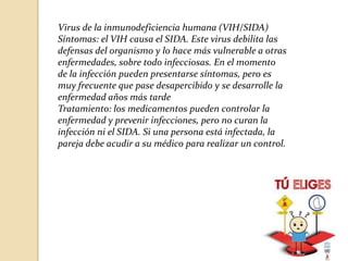 Virus de la inmunodeficiencia humana (VIH/SIDA)
Síntomas: el VIH causa el SIDA. Este virus debilita las
defensas del organismo y lo hace más vulnerable a otras
enfermedades, sobre todo infecciosas. En el momento
de la infección pueden presentarse síntomas, pero es
muy frecuente que pase desapercibido y se desarrolle la
enfermedad años más tarde
Tratamiento: los medicamentos pueden controlar la
enfermedad y prevenir infecciones, pero no curan la
infección ni el SIDA. Si una persona está infectada, la
pareja debe acudir a su médico para realizar un control.

 