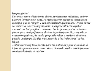 Herpes genital
Síntomas: tanto chicas como chicos pueden tener molestias, dolor y
picor en la vagina o el pene. Pueden aparecer pequeñas vesículas en
esa zona, que se rompen y dan sensación de quemadura. Orinar puede
ser doloroso. A veces, hay síntomas más generales como fiebre,
aumento de los ganglios o malestar. Por lo general, estas molestias
pasan, pero no significa que el virus haya desaparecido, se queda en
nuestro organismo, de modo que puede volver a producir síntomas
pasado un tiempo. Es algo muy parecido a las "calenturas" de los
labios.
Tratamiento: hay tratamiento para los síntomas y para disminuir la
infección, pero no acaba con el virus. Si uno de los dos está infectado
conviene decírselo al médico.

 