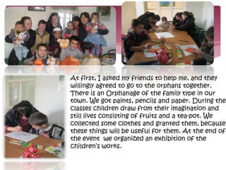 .




At first, I asked my friends to help me, and they
willingly agreed to go to the orphans together.
There is an Orphanage of the family type in our
town. We got paints, pencils and paper. During the
classes children draw from their imagination and
still lives consisting of fruits and a tea-pot. We
collected some clothes and granted them, because
these things will be useful for them. At the end of
the event we organized an exhibition of the
children’s works.
 